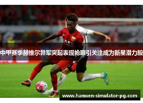 中甲赛季赫维尔异军突起表现抢眼引关注成为新星潜力股