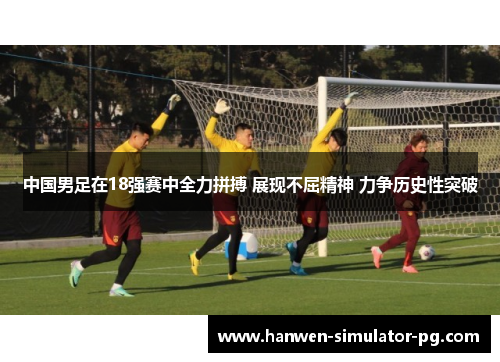 中国男足在18强赛中全力拼搏 展现不屈精神 力争历史性突破